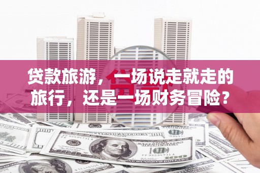 剑川贷款旅游，一场说走就走的旅行，还是一场财务冒险？