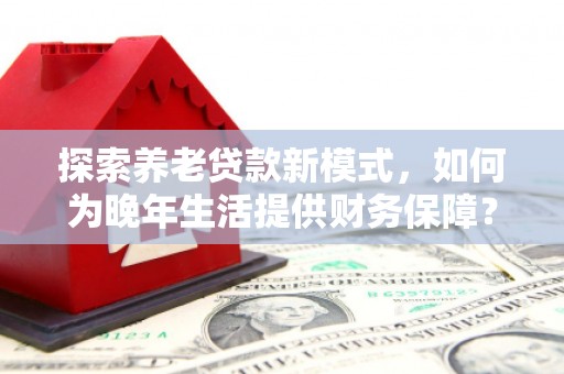 剑川探索养老贷款新模式，如何为晚年生活提供财务保障？