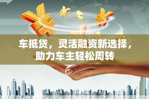 剑川车抵贷，灵活融资新选择，助力车主轻松周转